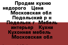 Продам кухню недорого › Цена ­ 12 000 - Московская обл., Подольский р-н, Подольск г. Мебель, интерьер » Кухни. Кухонная мебель   . Московская обл.